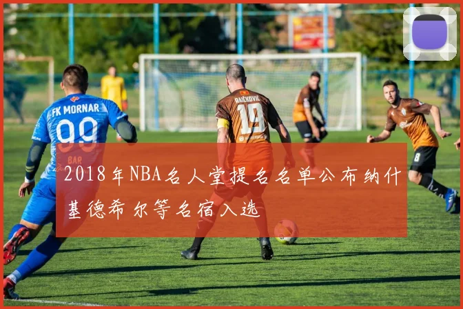 2018年NBA名人堂提名名单公布纳什基德希尔等名宿入选