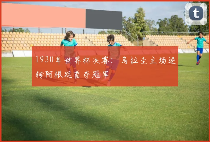 1930年世界杯决赛：乌拉圭主场逆转阿根廷首夺冠军