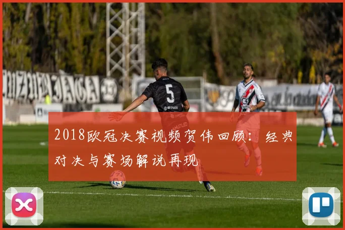 2018欧冠决赛视频贺伟回顾:经典对决与赛场解说再现