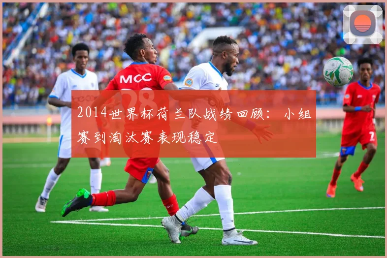 2014世界杯荷兰队战绩回顾:小组赛到淘汰赛表现稳定