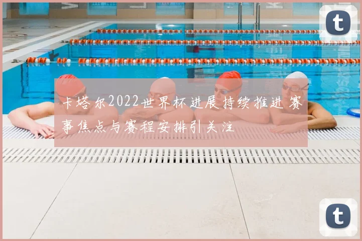 卡塔尔2022世界杯进展持续推进 赛事焦点与赛程安排引关注