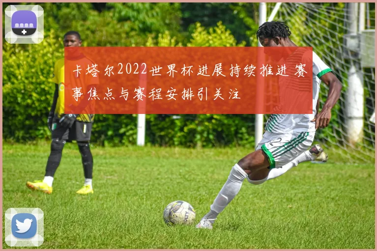 卡塔尔2022世界杯进展持续推进 赛事焦点与赛程安排引关注