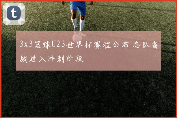 3x3篮球U23世界杯赛程公布 各队备战进入冲刺阶段