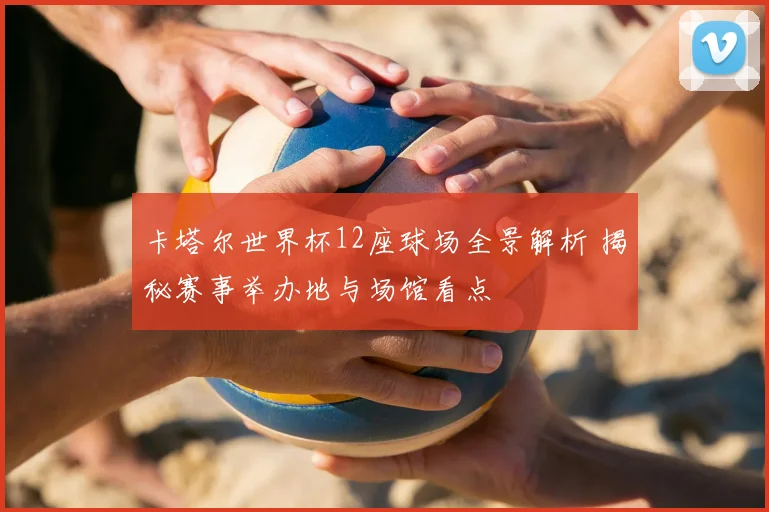 卡塔尔世界杯12座球场全景解析 揭秘赛事举办地与场馆看点